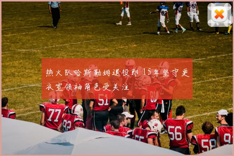 热火队哈斯勒姆退役即 15年坚守更衣室领袖角色受关注