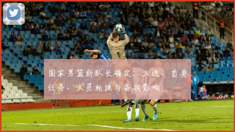 国家男篮新队长确定：人选、首要任务、人员轮换与备战影响