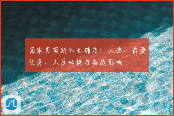 国家男篮新队长确定：人选、首要任务、人员轮换与备战影响