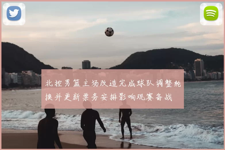 北控男篮主场改造完成球队调整轮换并更新票务安排影响观赛备战