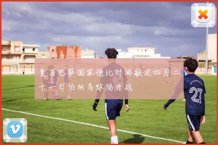 皇马巴萨国家德比时间敲定四月二十一日伯纳乌球场开战