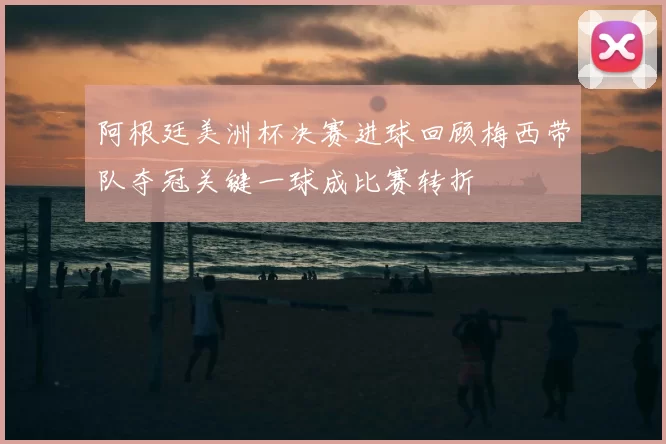 阿根廷美洲杯决赛进球回顾梅西带队夺冠关键一球成比赛转折