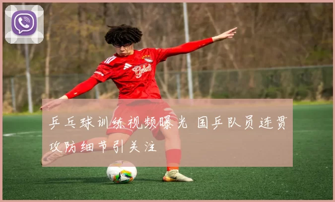 乒乓球训练视频曝光 国乒队员连贯攻防细节引关注
