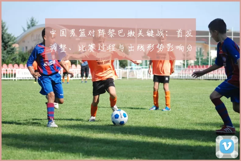 中国男篮对阵黎巴嫩关键战:首发调整、比赛过程与出线形势影响分析