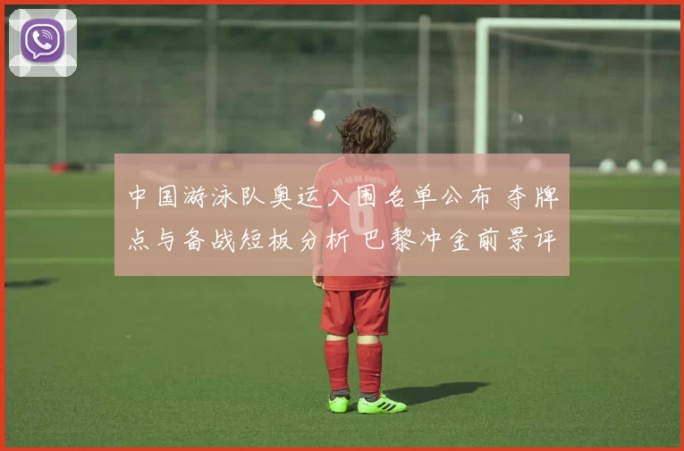 中国游泳队奥运入围名单公布 夺牌点与备战短板分析 巴黎冲金前景评估