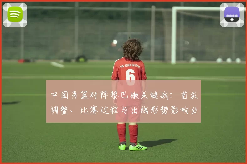 中国男篮对阵黎巴嫩关键战:首发调整、比赛过程与出线形势影响分析