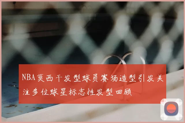 NBA莫西干发型球员赛场造型引发关注多位球星标志性发型回顾