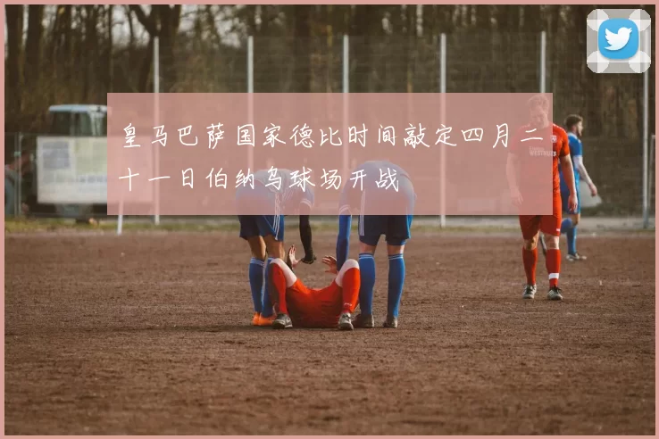 皇马巴萨国家德比时间敲定四月二十一日伯纳乌球场开战