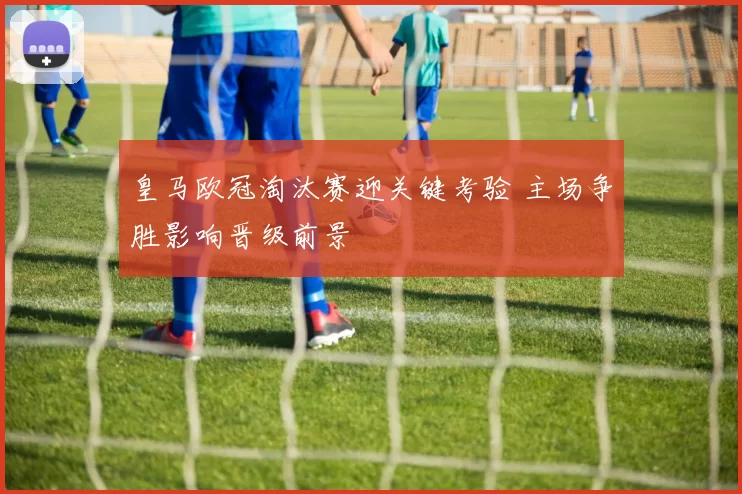 皇马欧冠淘汰赛迎关键考验 主场争胜影响晋级前景