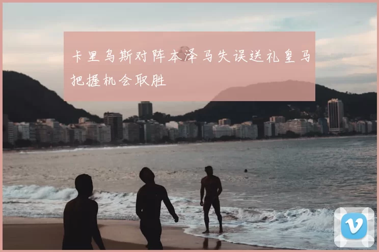 卡里乌斯对阵本泽马失误送礼皇马把握机会取胜