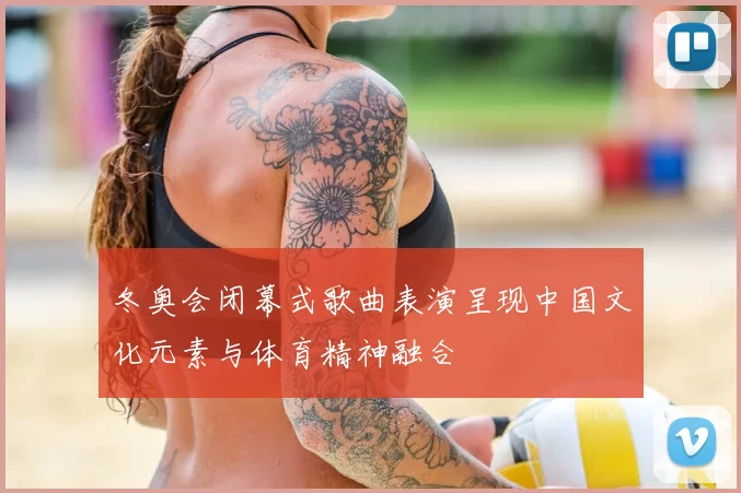 冬奥会闭幕式歌曲表演呈现中国文化元素与体育精神融合