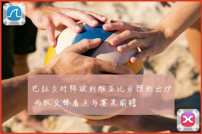 巴拉圭对阵玻利维亚比分预测出炉 两队交锋看点与赛果前瞻