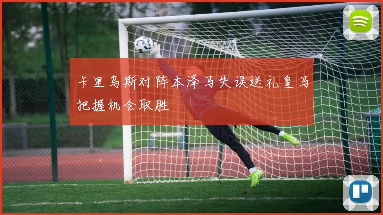 卡里乌斯对阵本泽马失误送礼皇马把握机会取胜