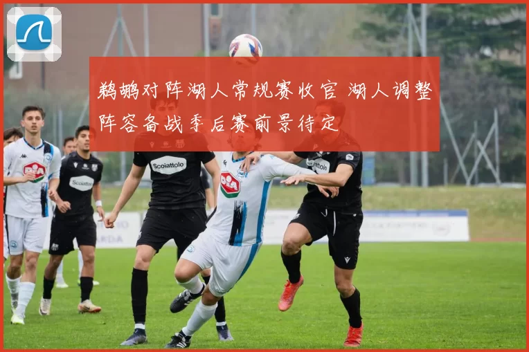 鹈鹕对阵湖人常规赛收官 湖人调整阵容备战季后赛前景待定