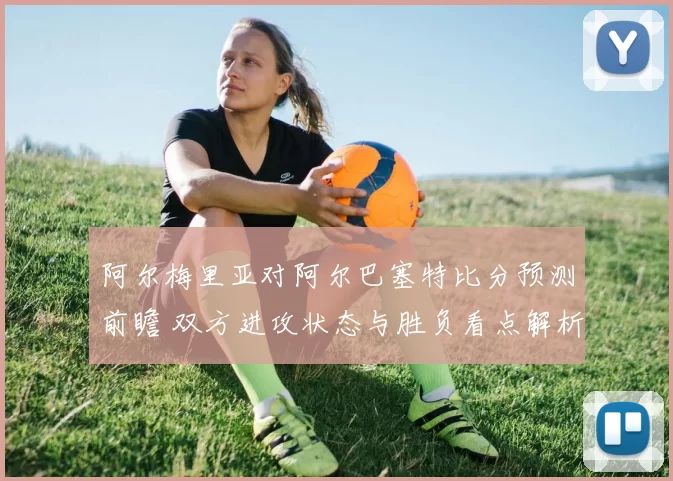阿尔梅里亚对阿尔巴塞特比分预测前瞻 双方进攻状态与胜负看点解析