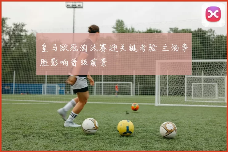 皇马欧冠淘汰赛迎关键考验 主场争胜影响晋级前景