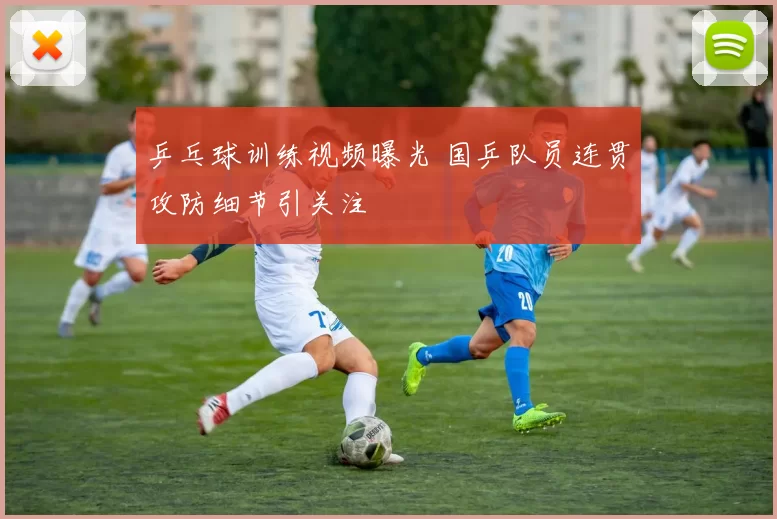 乒乓球训练视频曝光 国乒队员连贯攻防细节引关注