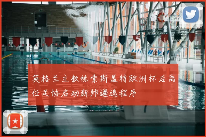 英格兰主教练索斯盖特欧洲杯后离任足协启动新帅遴选程序