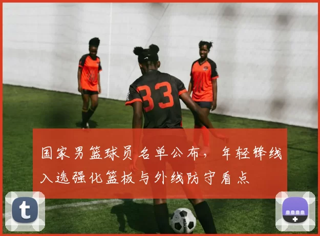 国家男篮球员名单公布，年轻锋线入选强化篮板与外线防守看点