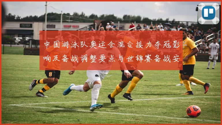 中国游泳队奥运会混合接力夺冠影响及备战调整要点与世锦赛备战安排