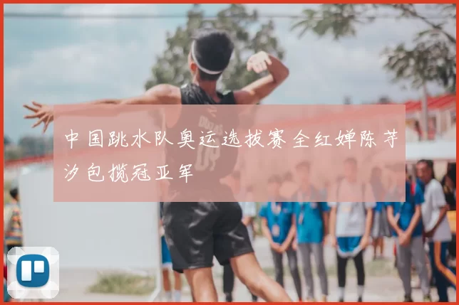 中国跳水队奥运选拔赛全红婵陈芋汐包揽冠亚军