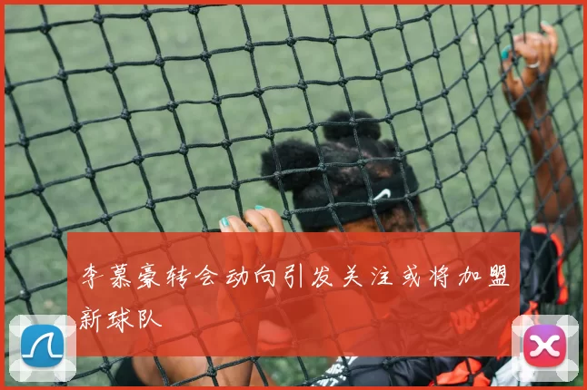 李慕豪转会动向引发关注或将加盟新球队