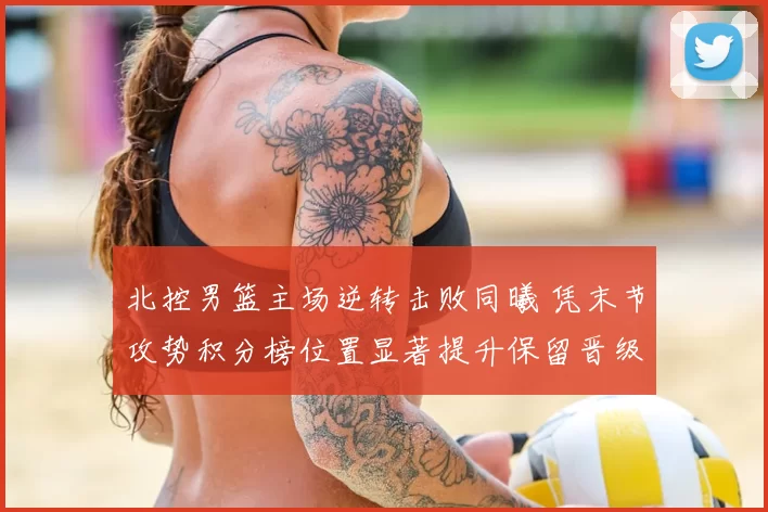 北控男篮主场逆转击败同曦 凭末节攻势积分榜位置显著提升保留晋级希望