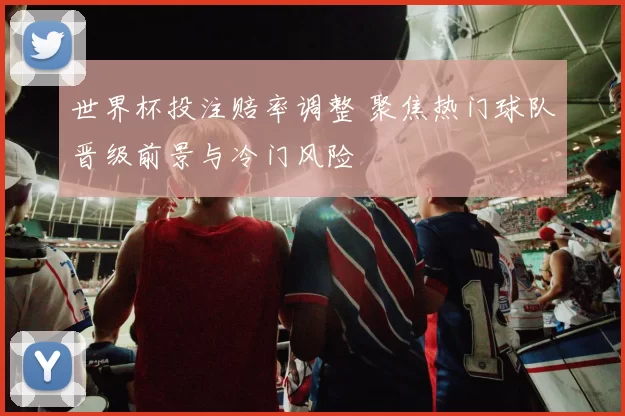 世界杯投注赔率调整 聚焦热门球队晋级前景与冷门风险