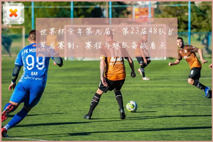 世界杯今年第几届：第23届48队扩军后赛制、赛程与球队备战看点