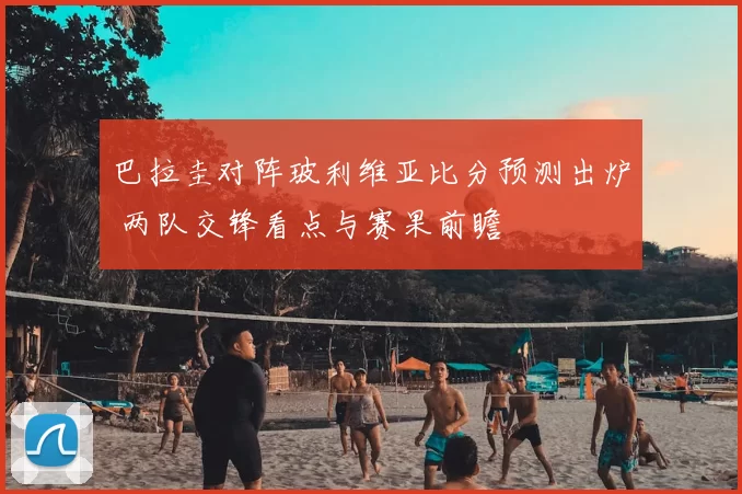 巴拉圭对阵玻利维亚比分预测出炉 两队交锋看点与赛果前瞻