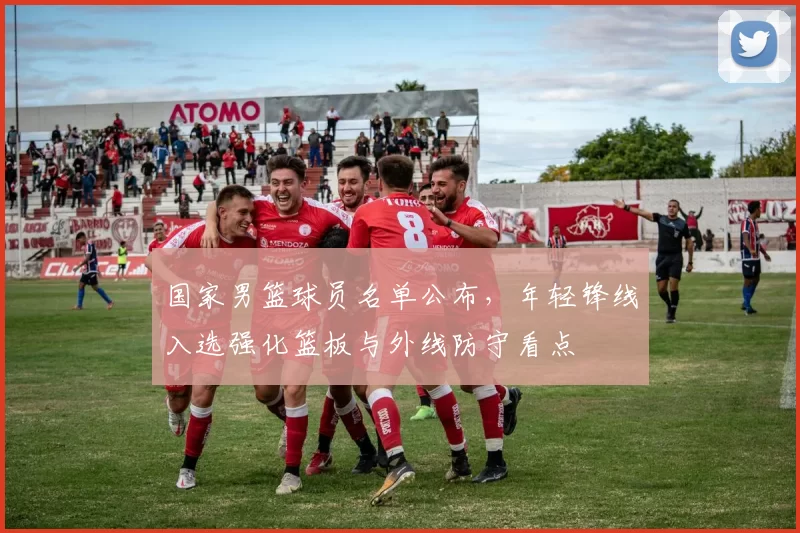 国家男篮球员名单公布，年轻锋线入选强化篮板与外线防守看点