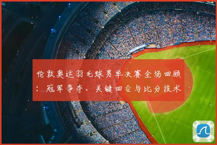 伦敦奥运羽毛球男单决赛全场回顾：冠军争夺、关键回合与比分技术解析