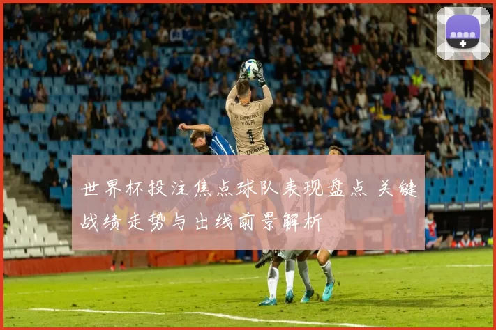 世界杯投注焦点球队表现盘点 关键战绩走势与出线前景解析