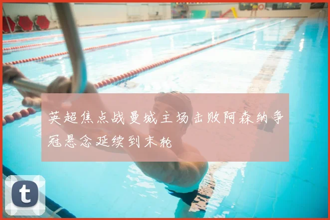 英超焦点战曼城主场击败阿森纳争冠悬念延续到末轮