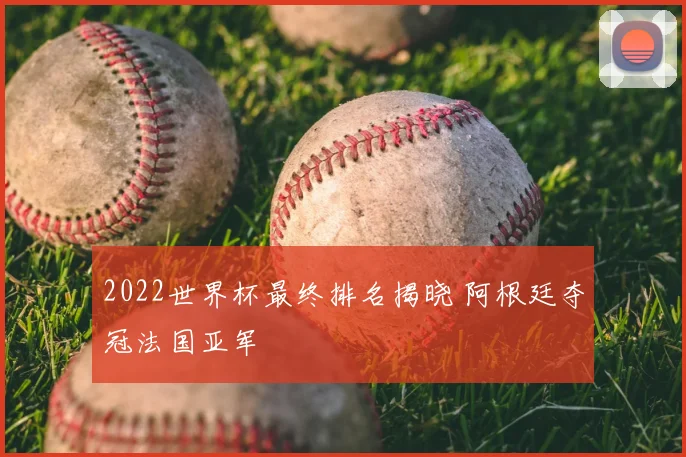 2022世界杯最终排名揭晓 阿根廷夺冠法国亚军