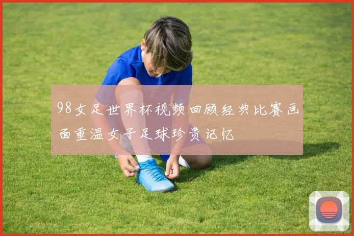 98女足世界杯视频回顾经典比赛画面重温女子足球珍贵记忆