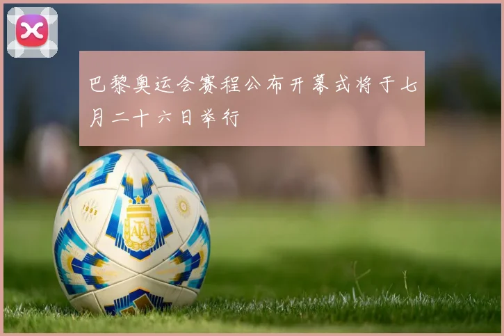 巴黎奥运会赛程公布开幕式将于七月二十六日举行
