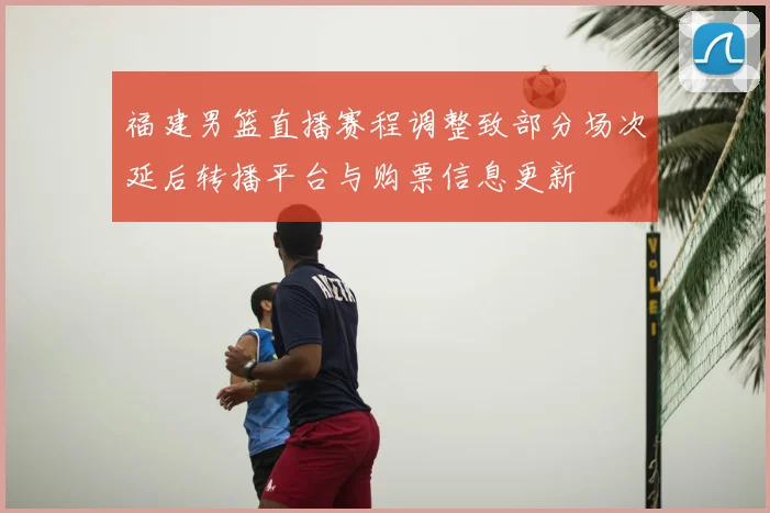 福建男篮直播赛程调整致部分场次延后转播平台与购票信息更新