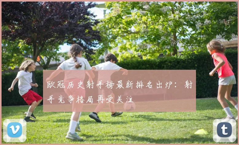欧冠历史射手榜最新排名出炉：射手竞争格局再受关注