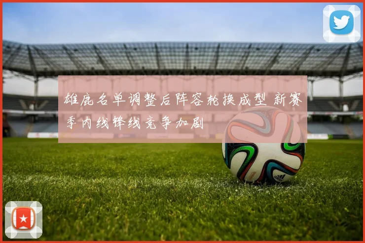 雄鹿名单调整后阵容轮换成型 新赛季内线锋线竞争加剧