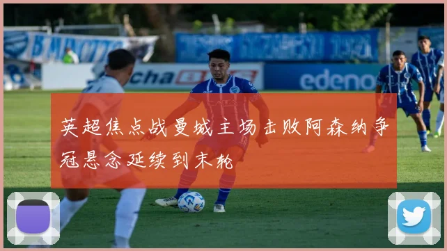 英超焦点战曼城主场击败阿森纳争冠悬念延续到末轮
