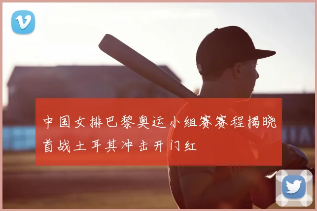 中国女排巴黎奥运小组赛赛程揭晓首战土耳其冲击开门红