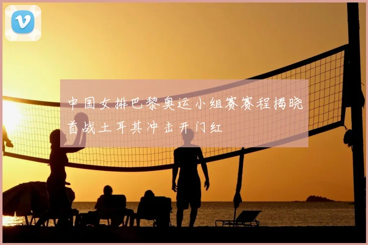 中国女排巴黎奥运小组赛赛程揭晓首战土耳其冲击开门红