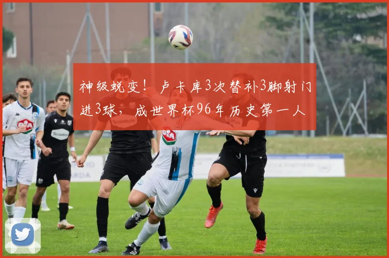 神级蜕变!卢卡库3次替补3脚射门进3球,成世界杯96年历史第一人