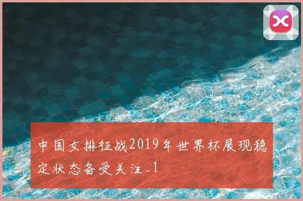 中国女排征战2019年世界杯展现稳定状态备受关注_1