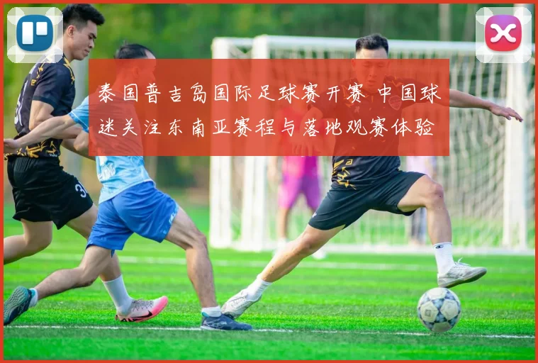 泰国普吉岛国际足球赛开赛 中国球迷关注东南亚赛程与落地观赛体验