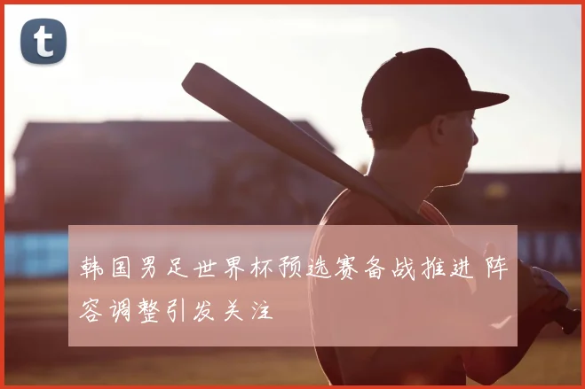 韩国男足世界杯预选赛备战推进 阵容调整引发关注