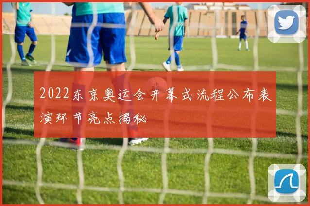 2022东京奥运会开幕式流程公布表演环节亮点揭秘