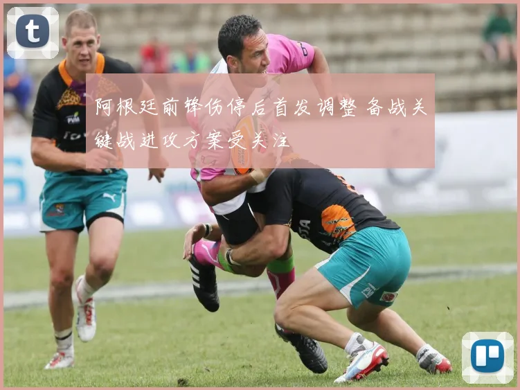 阿根廷前锋伤停后首发调整 备战关键战进攻方案受关注