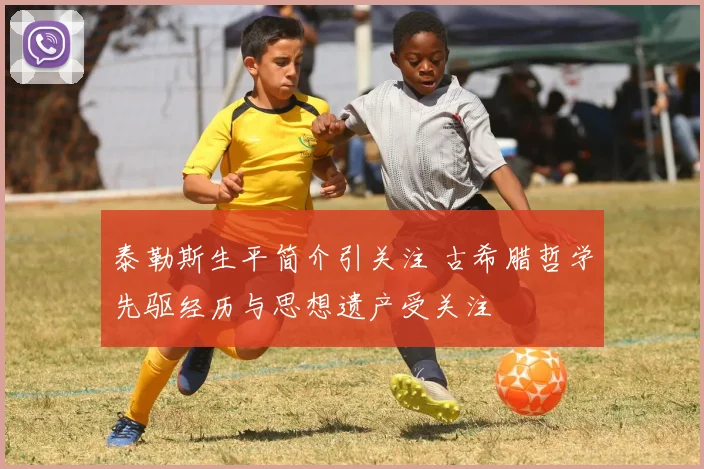 泰勒斯生平简介引关注 古希腊哲学先驱经历与思想遗产受关注